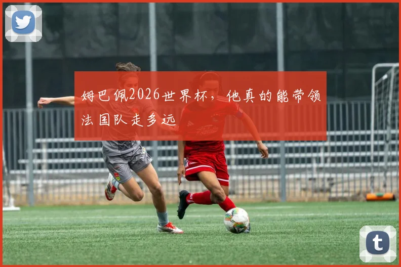 姆巴佩2026世界杯，他真的能带领法国队走多远