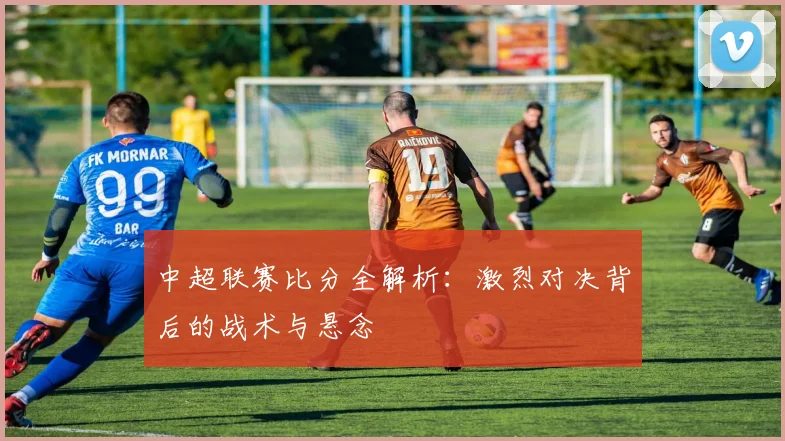 中超联赛比分全解析：激烈对决背后的战术与悬念