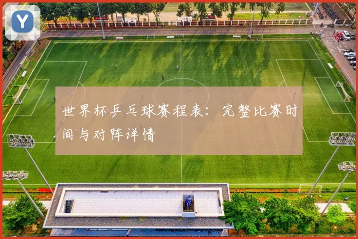 世界杯乒乓球赛程表：完整比赛时间与对阵详情