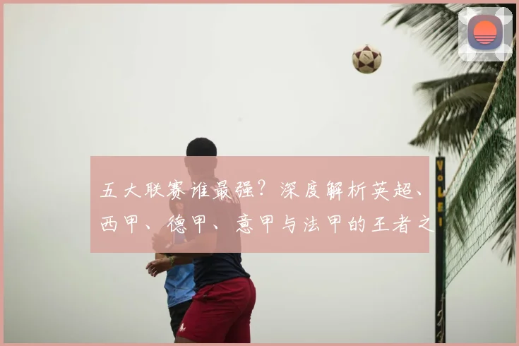 五大联赛谁最强?深度解析英超、西甲、德甲、意甲与法甲的王者之争