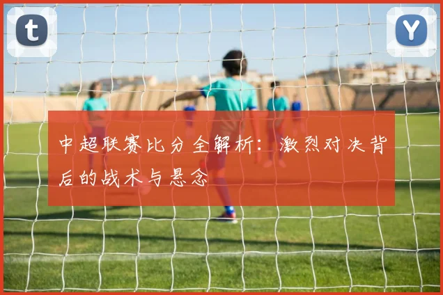 中超联赛比分全解析：激烈对决背后的战术与悬念