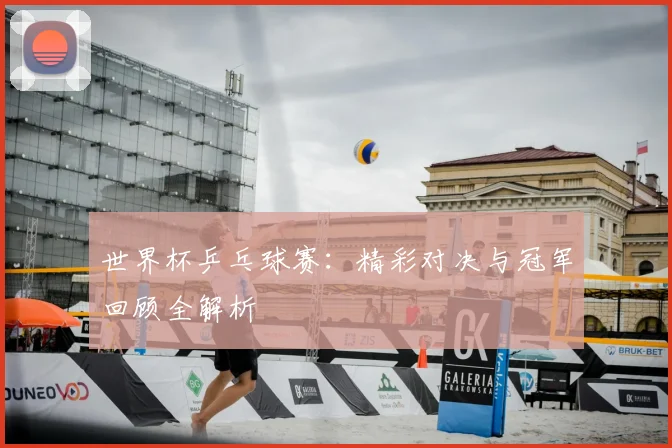 世界杯乒乓球赛：精彩对决与冠军回顾全解析