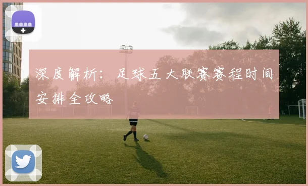 深度解析：足球五大联赛赛程时间安排全攻略