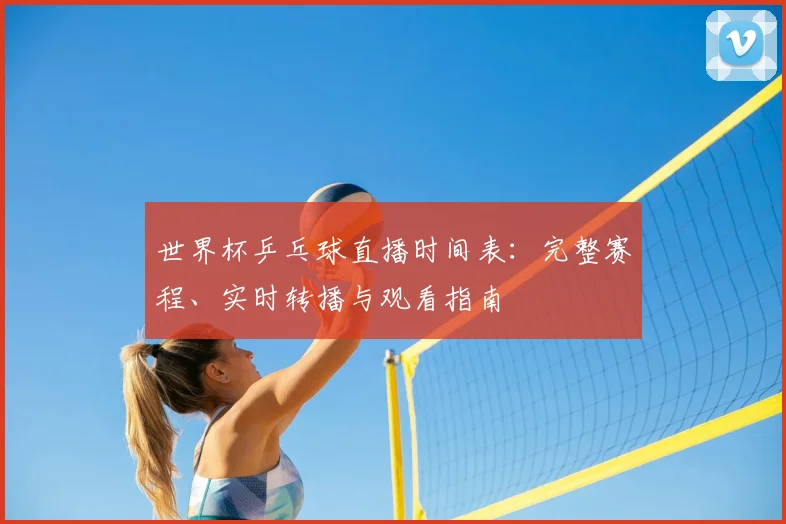 世界杯乒乓球直播时间表：完整赛程、实时转播与观看指南