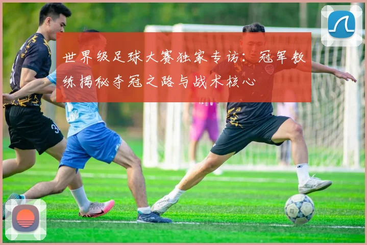 世界级足球大赛独家专访:冠军教练揭秘夺冠之路与战术核心