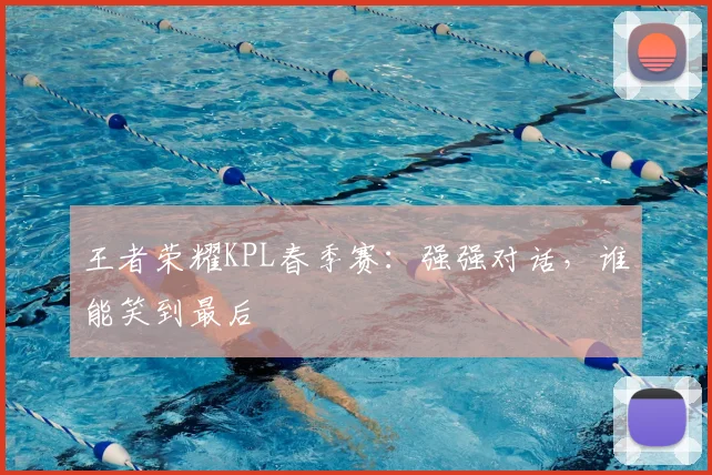王者荣耀KPL春季赛：强强对话，谁能笑到最后