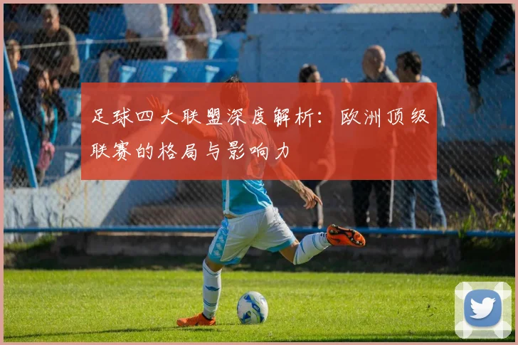 足球四大联盟深度解析:欧洲顶级联赛的格局与影响力