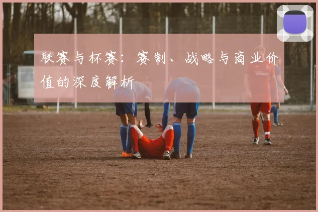 联赛与杯赛：赛制、战略与商业价值的深度解析