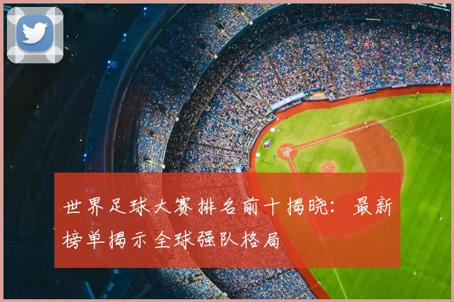 世界足球大赛排名前十揭晓:最新榜单揭示全球强队格局