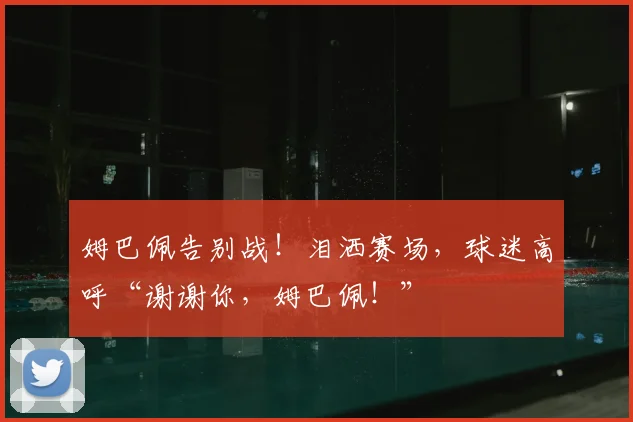 姆巴佩告别战！泪洒赛场，球迷高呼“谢谢你，姆巴佩！”